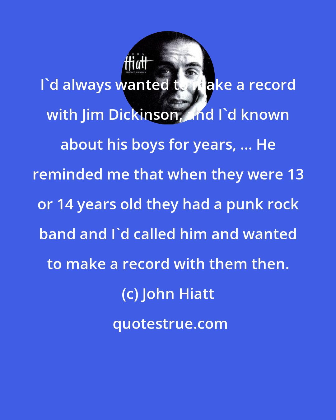 John Hiatt: I'd always wanted to make a record with Jim Dickinson, and I'd known about his boys for years, ... He reminded me that when they were 13 or 14 years old they had a punk rock band and I'd called him and wanted to make a record with them then.