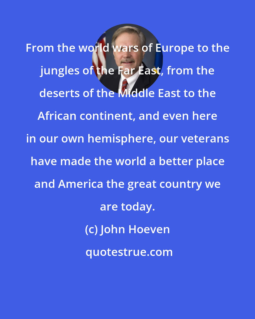 John Hoeven: From the world wars of Europe to the jungles of the Far East, from the deserts of the Middle East to the African continent, and even here in our own hemisphere, our veterans have made the world a better place and America the great country we are today.