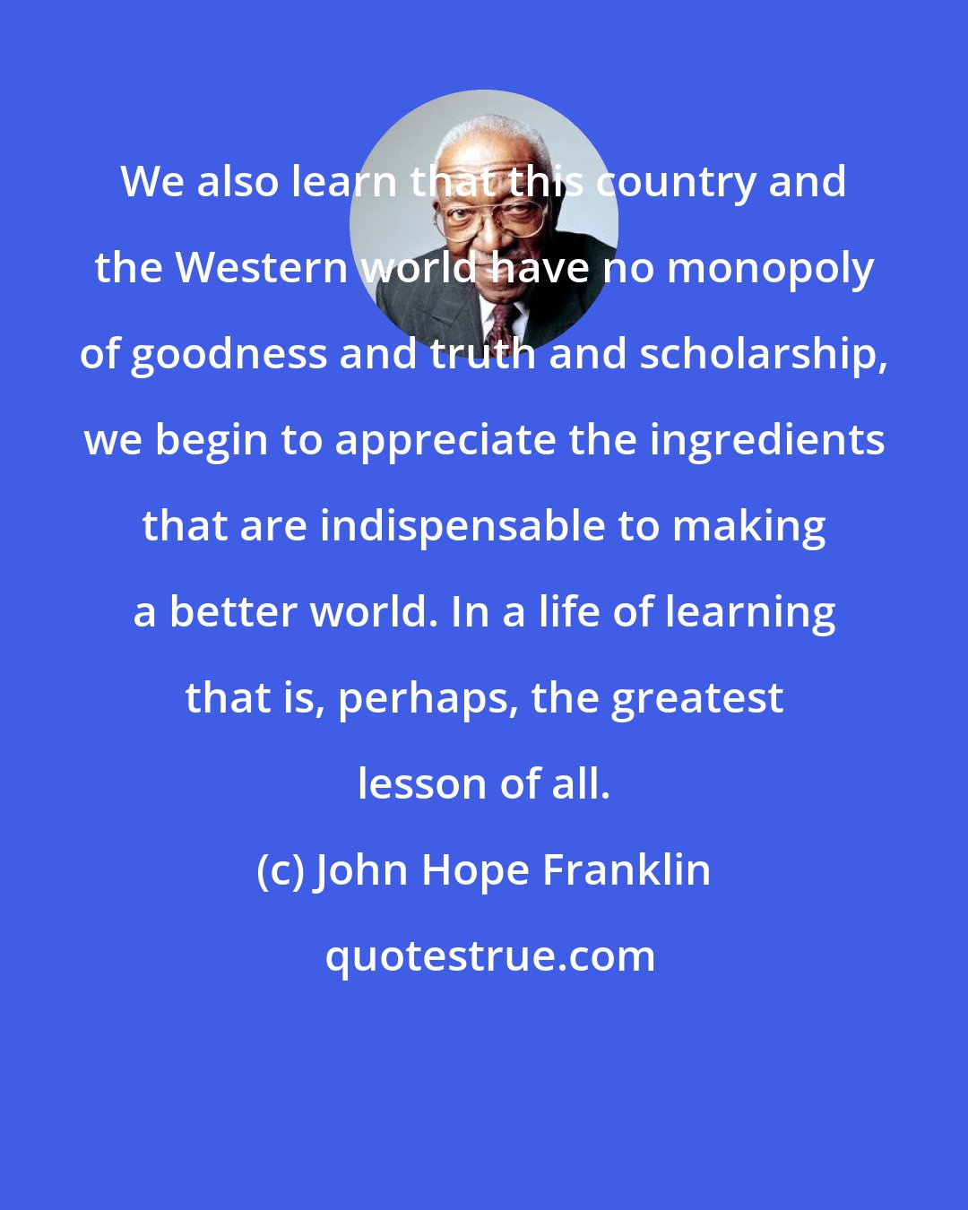 John Hope Franklin: We also learn that this country and the Western world have no monopoly of goodness and truth and scholarship, we begin to appreciate the ingredients that are indispensable to making a better world. In a life of learning that is, perhaps, the greatest lesson of all.