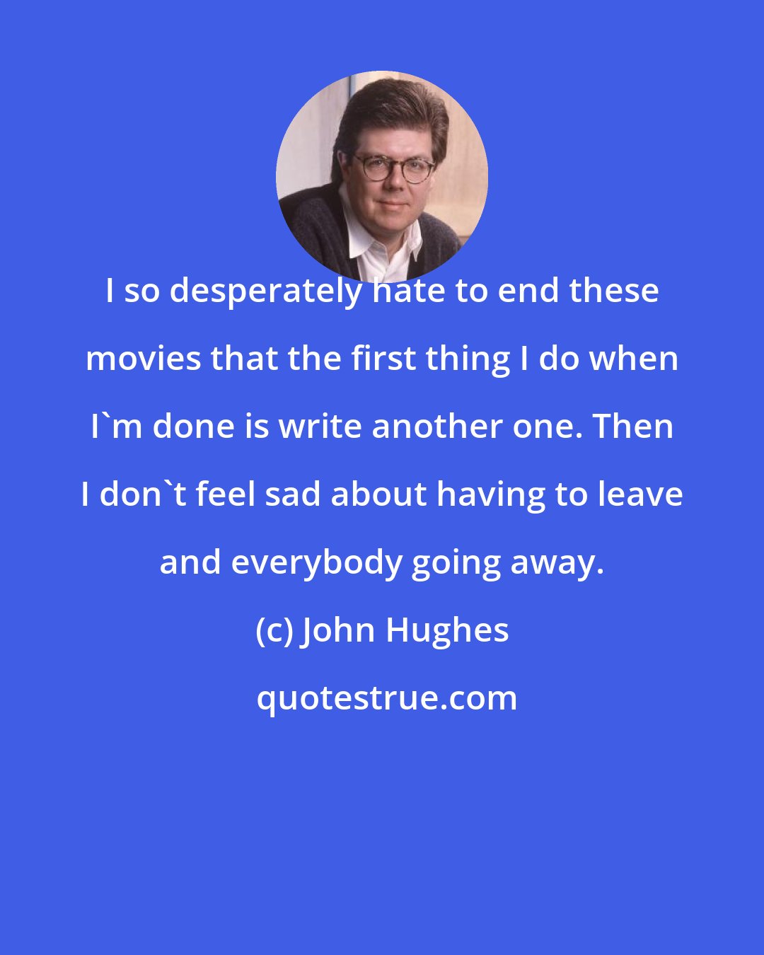 John Hughes: I so desperately hate to end these movies that the first thing I do when I'm done is write another one. Then I don't feel sad about having to leave and everybody going away.