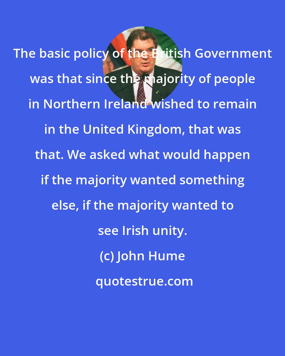 John Hume: The basic policy of the British Government was that since the majority of people in Northern Ireland wished to remain in the United Kingdom, that was that. We asked what would happen if the majority wanted something else, if the majority wanted to see Irish unity.