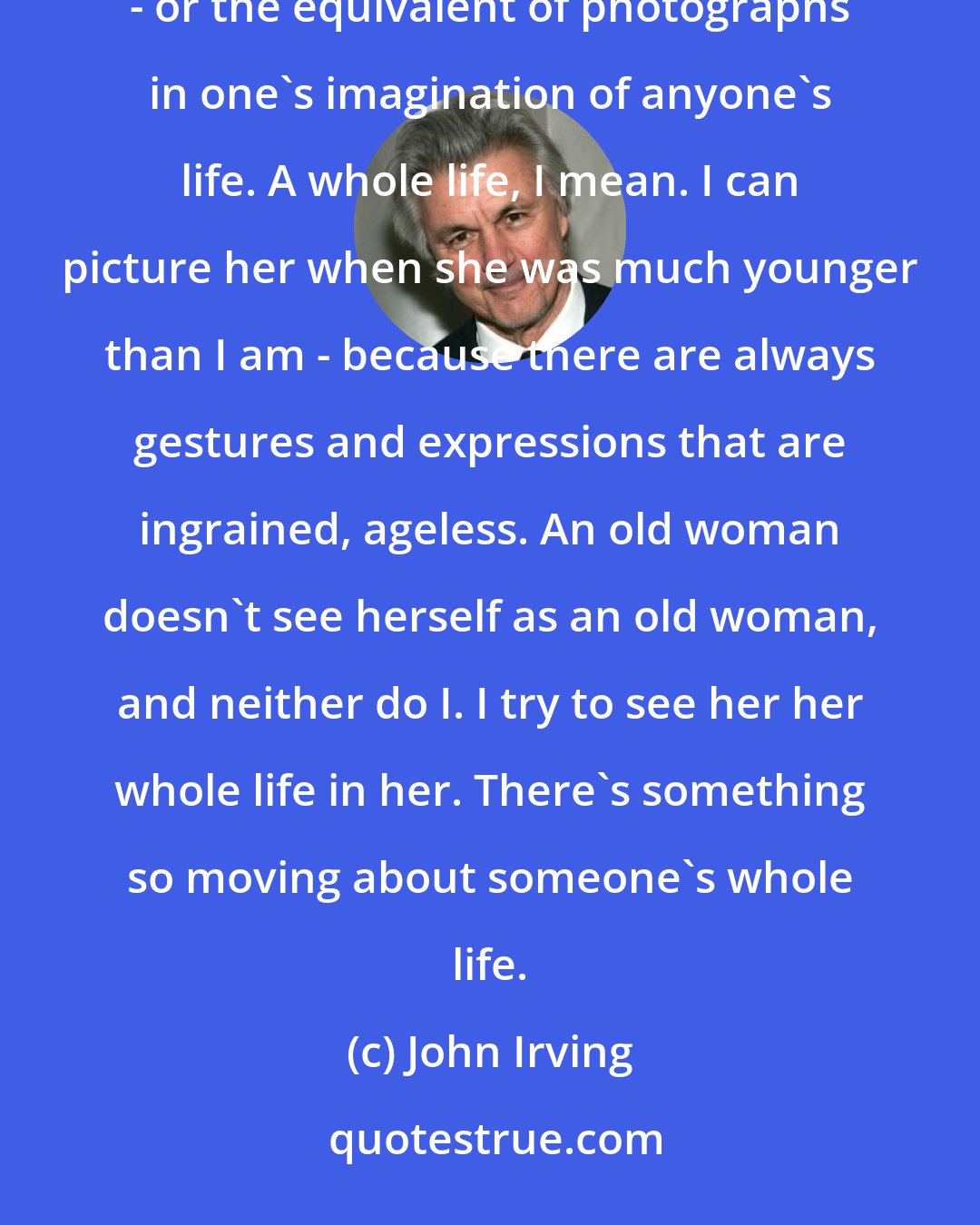John Irving: I try to see the whole woman,' Eddie said to Hannah. 'Of course I recognize that she's old, but there are photographs - or the equivalent of photographs in one's imagination of anyone's life. A whole life, I mean. I can picture her when she was much younger than I am - because there are always gestures and expressions that are ingrained, ageless. An old woman doesn't see herself as an old woman, and neither do I. I try to see her her whole life in her. There's something so moving about someone's whole life.