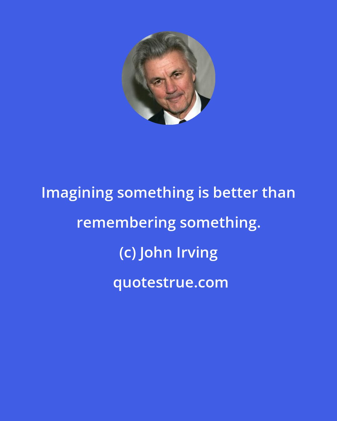 John Irving: Imagining something is better than remembering something.