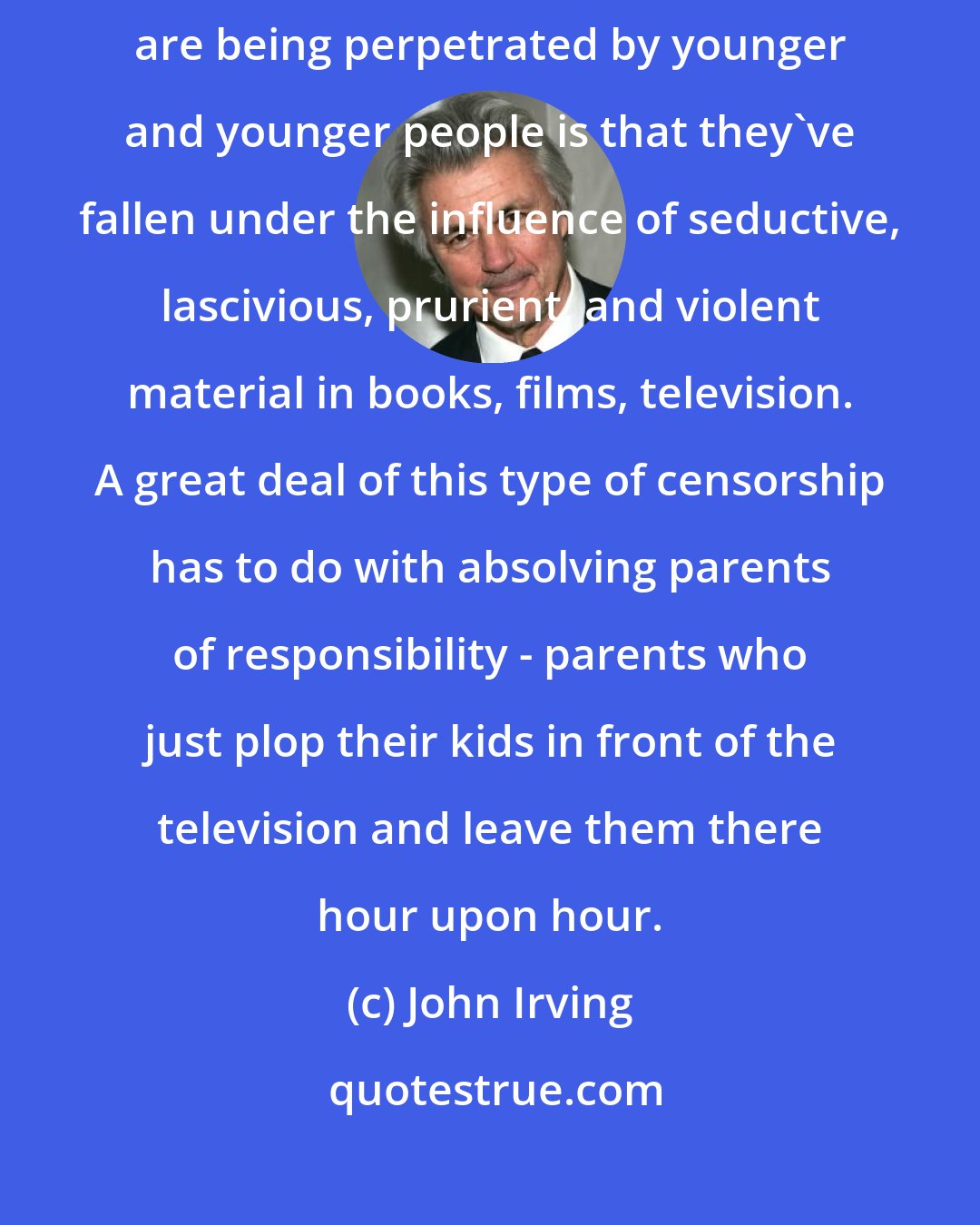 John Irving: It's magical thinking to imagine that the reason unspeakable things are being perpetrated by younger and younger people is that they've fallen under the influence of seductive, lascivious, prurient, and violent material in books, films, television. A great deal of this type of censorship has to do with absolving parents of responsibility - parents who just plop their kids in front of the television and leave them there hour upon hour.