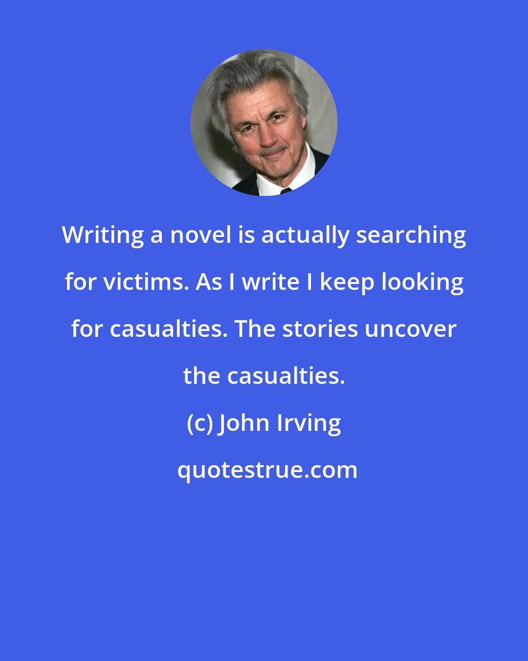 John Irving: Writing a novel is actually searching for victims. As I write I keep looking for casualties. The stories uncover the casualties.