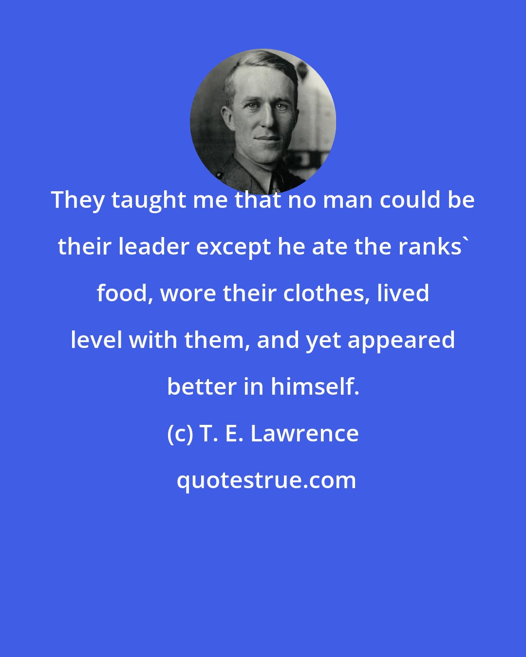 T. E. Lawrence: They taught me that no man could be their leader except he ate the ranks' food, wore their clothes, lived level with them, and yet appeared better in himself.