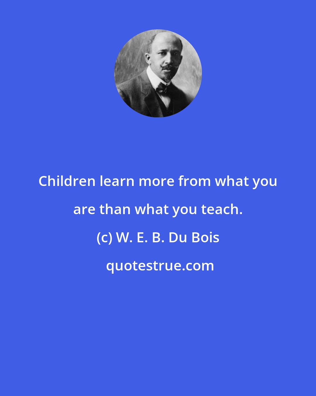 W. E. B. Du Bois: Children learn more from what you are than what you teach.
