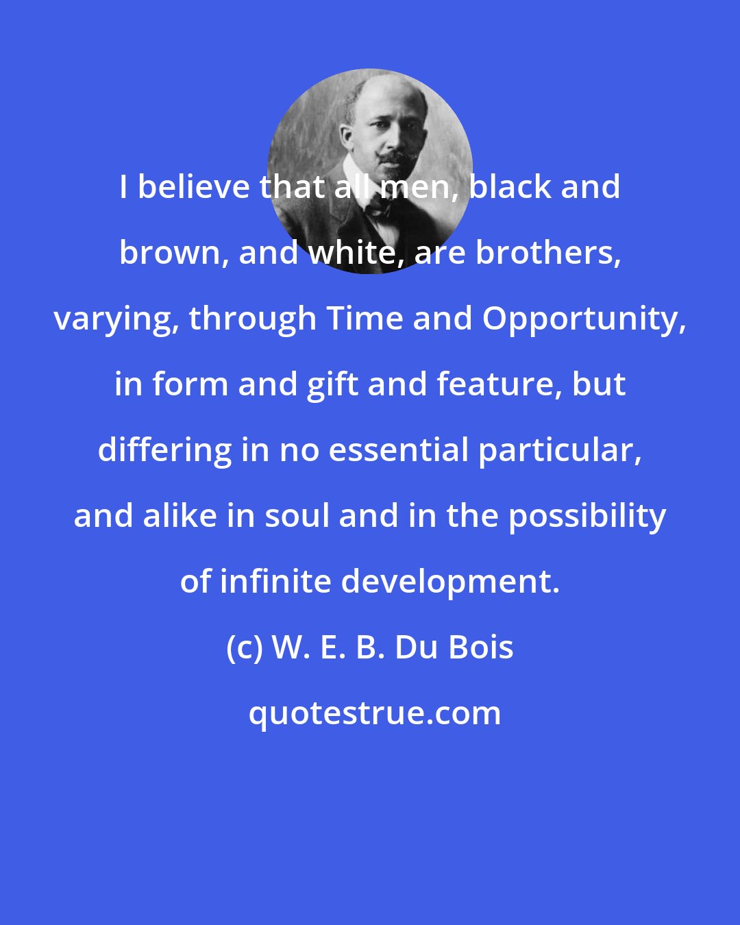 W. E. B. Du Bois: I believe that all men, black and brown, and white, are brothers, varying, through Time and Opportunity, in form and gift and feature, but differing in no essential particular, and alike in soul and in the possibility of infinite development.