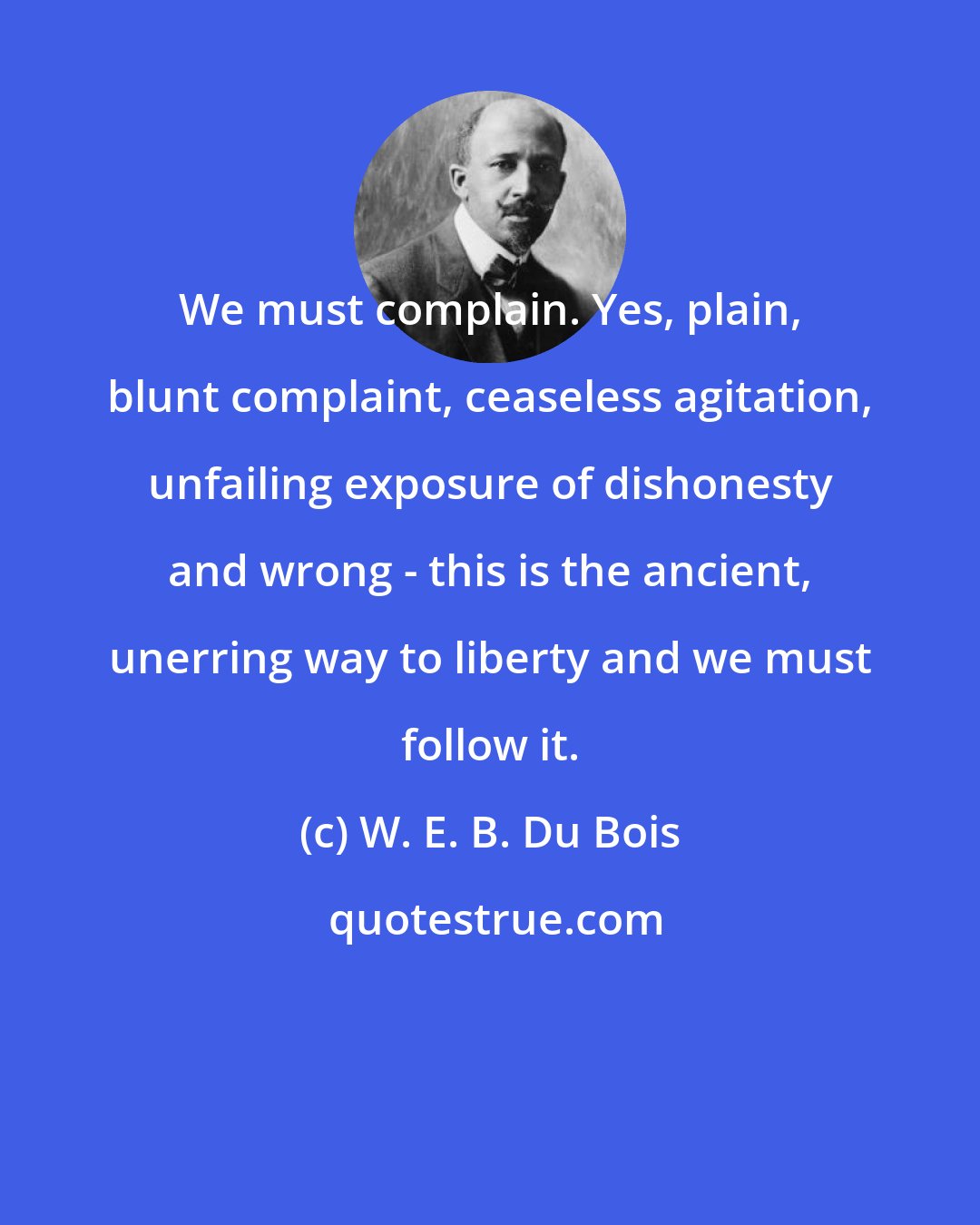 W. E. B. Du Bois: We must complain. Yes, plain, blunt complaint, ceaseless agitation, unfailing exposure of dishonesty and wrong - this is the ancient, unerring way to liberty and we must follow it.