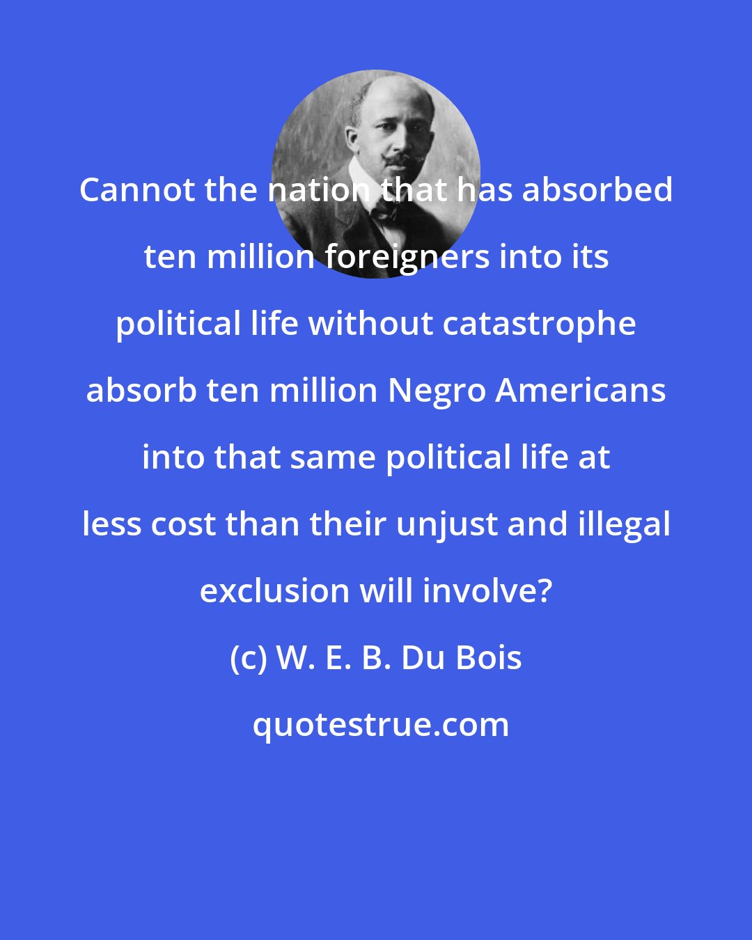 W. E. B. Du Bois: Cannot the nation that has absorbed ten million foreigners into its political life without catastrophe absorb ten million Negro Americans into that same political life at less cost than their unjust and illegal exclusion will involve?