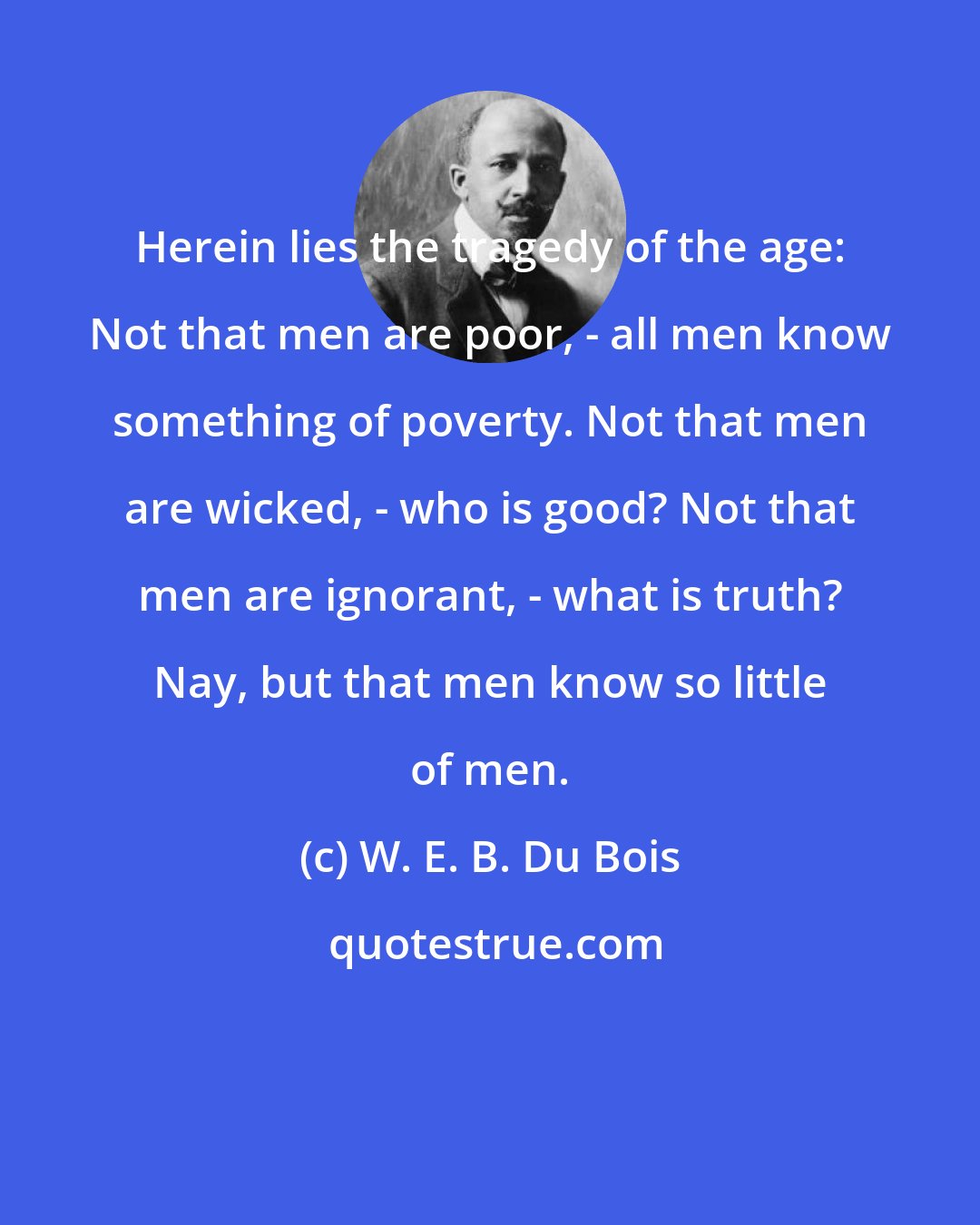 W. E. B. Du Bois: Herein lies the tragedy of the age: Not that men are poor, - all men know something of poverty. Not that men are wicked, - who is good? Not that men are ignorant, - what is truth? Nay, but that men know so little of men.