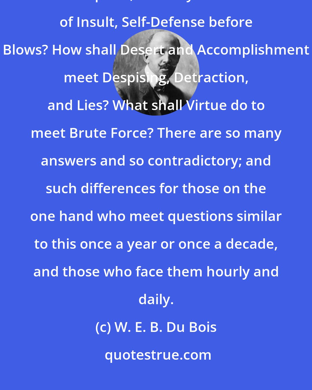W. E. B. Du Bois: How shall Integrity face Oppression? What shall Honesty do in the face of Deception, Decency in the face of Insult, Self-Defense before Blows? How shall Desert and Accomplishment meet Despising, Detraction, and Lies? What shall Virtue do to meet Brute Force? There are so many answers and so contradictory; and such differences for those on the one hand who meet questions similar to this once a year or once a decade, and those who face them hourly and daily.