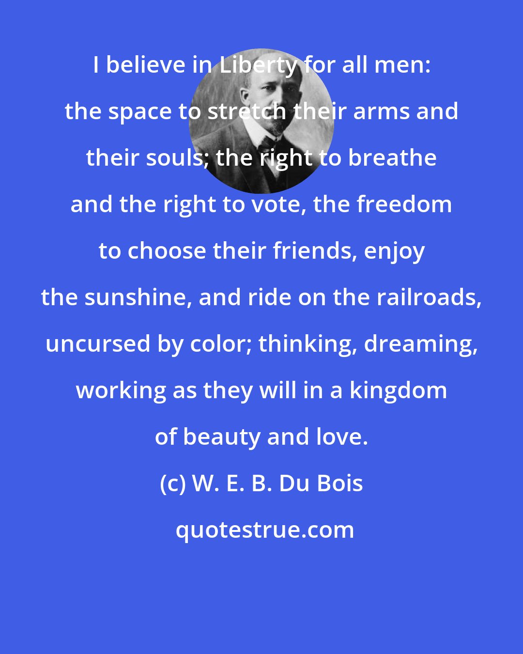 W. E. B. Du Bois: I believe in Liberty for all men: the space to stretch their arms and their souls; the right to breathe and the right to vote, the freedom to choose their friends, enjoy the sunshine, and ride on the railroads, uncursed by color; thinking, dreaming, working as they will in a kingdom of beauty and love.