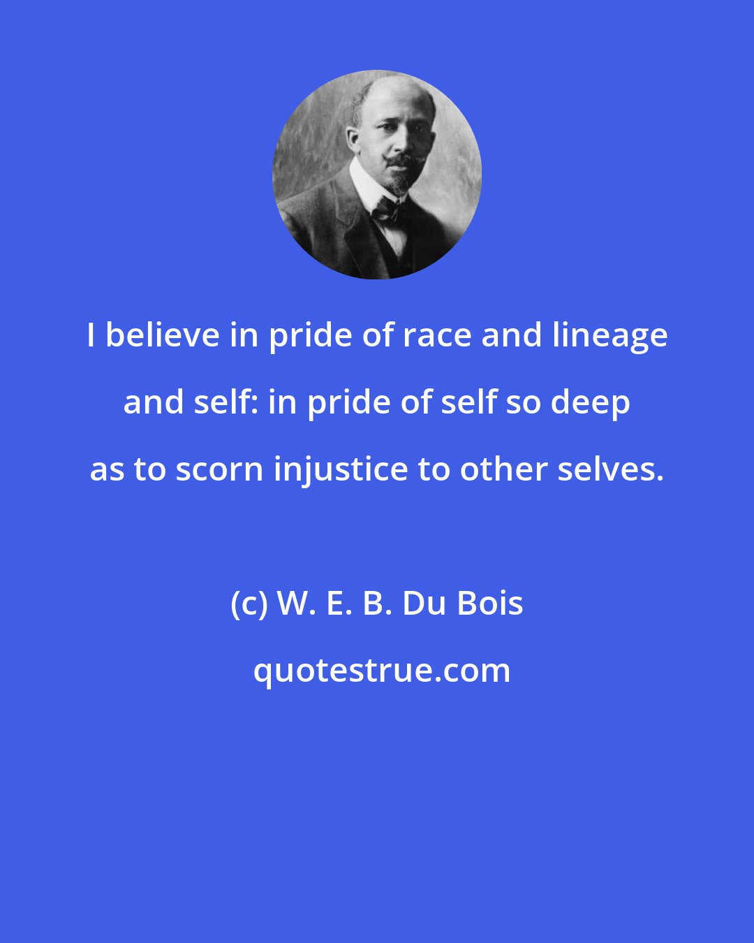W. E. B. Du Bois: I believe in pride of race and lineage and self: in pride of self so deep as to scorn injustice to other selves.