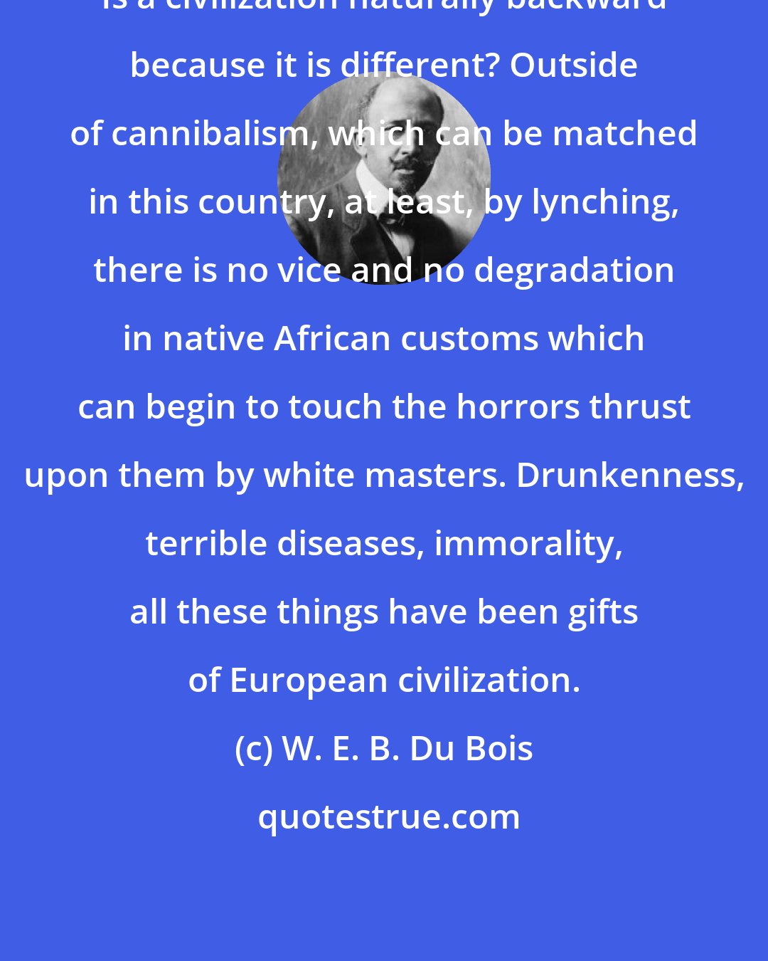 W. E. B. Du Bois: Is a civilization naturally backward because it is different? Outside of cannibalism, which can be matched in this country, at least, by lynching, there is no vice and no degradation in native African customs which can begin to touch the horrors thrust upon them by white masters. Drunkenness, terrible diseases, immorality, all these things have been gifts of European civilization.