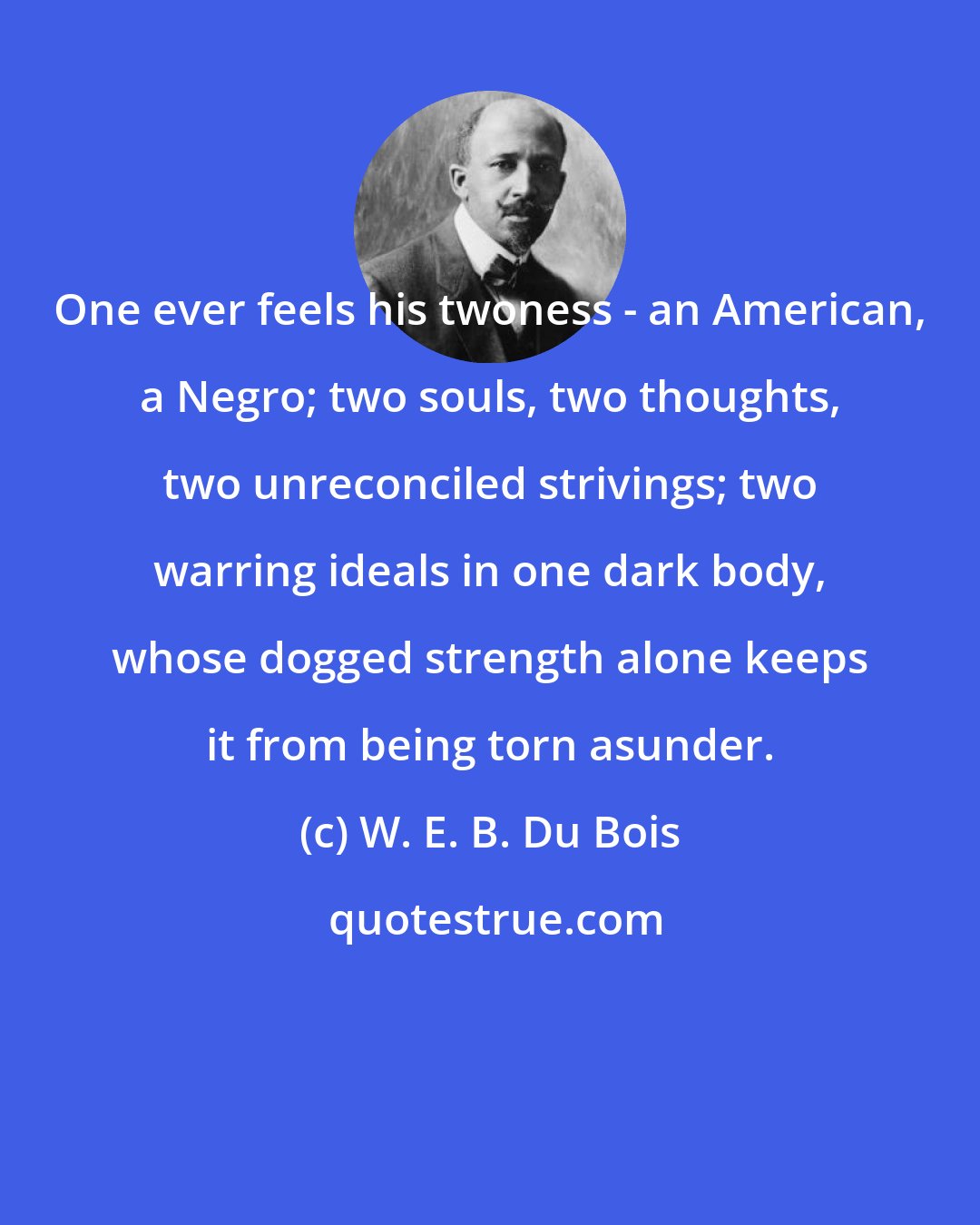 W. E. B. Du Bois: One ever feels his twoness - an American, a Negro; two souls, two thoughts, two unreconciled strivings; two warring ideals in one dark body, whose dogged strength alone keeps it from being torn asunder.
