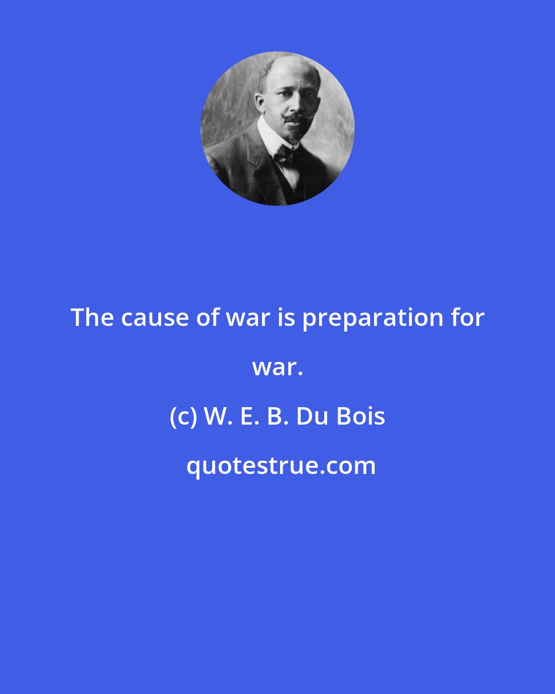 W. E. B. Du Bois: The cause of war is preparation for war.