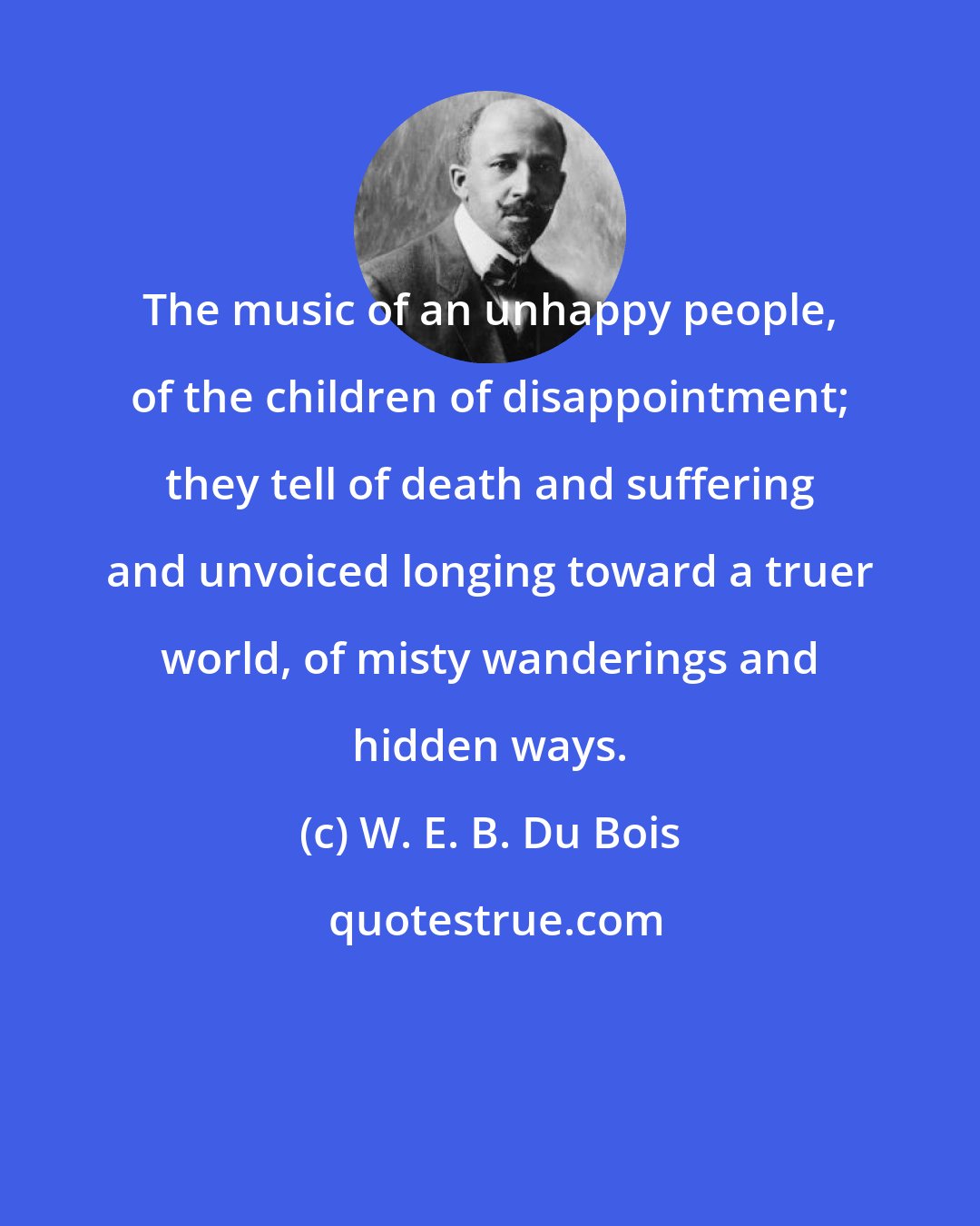 W. E. B. Du Bois: The music of an unhappy people, of the children of disappointment; they tell of death and suffering and unvoiced longing toward a truer world, of misty wanderings and hidden ways.