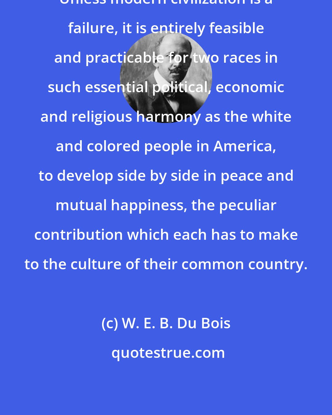 W. E. B. Du Bois: Unless modern civilization is a failure, it is entirely feasible and practicable for two races in such essential political, economic and religious harmony as the white and colored people in America, to develop side by side in peace and mutual happiness, the peculiar contribution which each has to make to the culture of their common country.