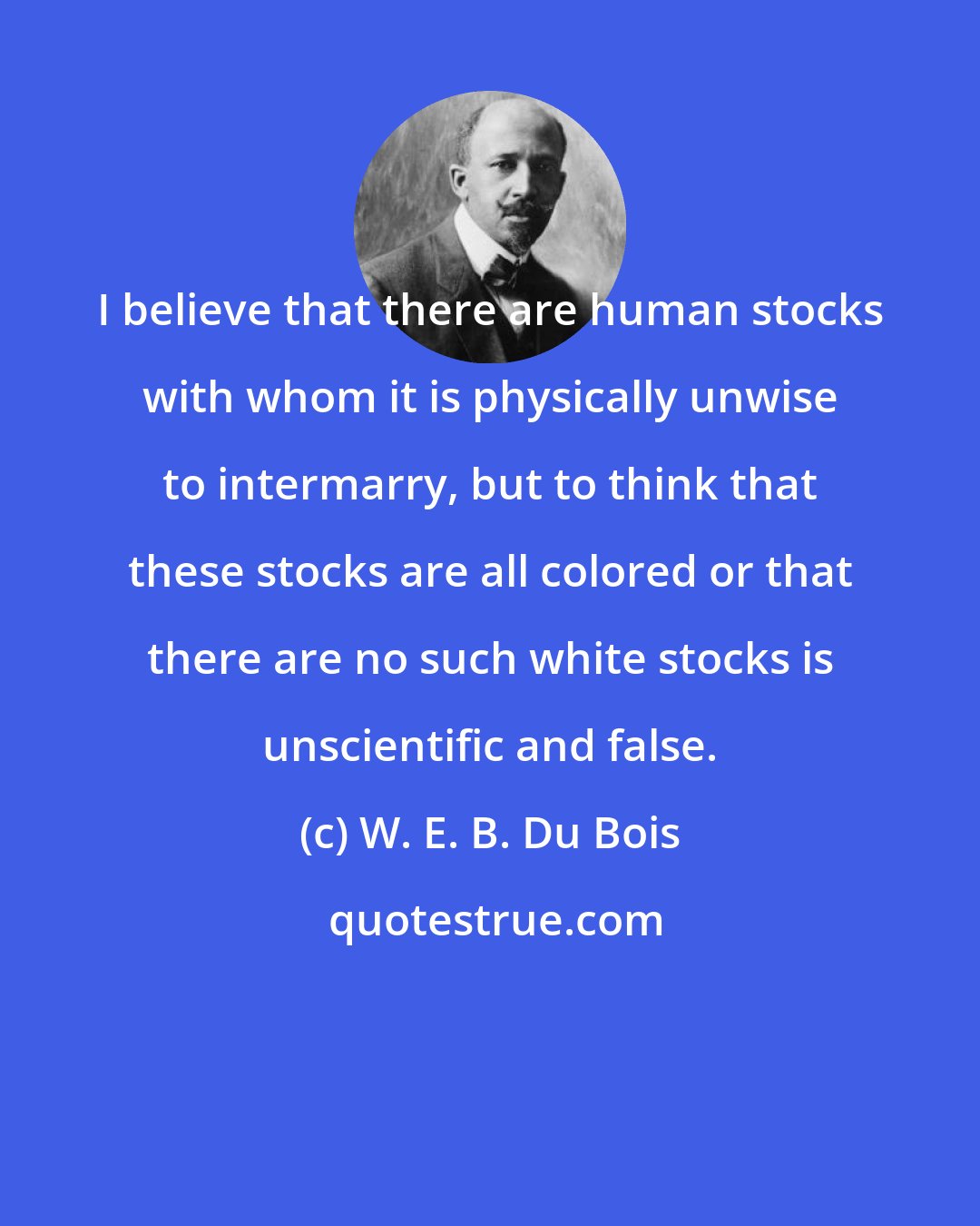 W. E. B. Du Bois: I believe that there are human stocks with whom it is physically unwise to intermarry, but to think that these stocks are all colored or that there are no such white stocks is unscientific and false.