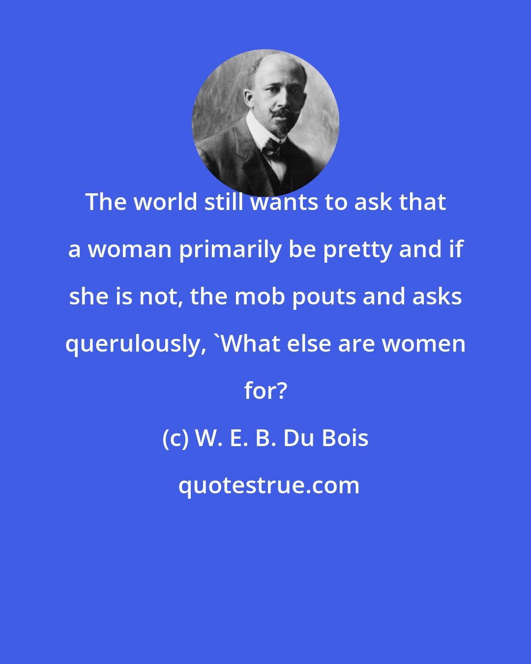 W. E. B. Du Bois: The world still wants to ask that a woman primarily be pretty and if she is not, the mob pouts and asks querulously, 'What else are women for?