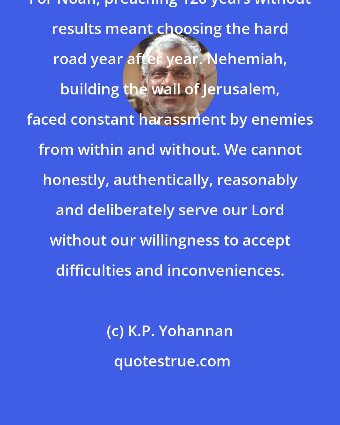 K.P. Yohannan: For Noah, preaching 120 years without results meant choosing the hard road year after year. Nehemiah, building the wall of Jerusalem, faced constant harassment by enemies from within and without. We cannot honestly, authentically, reasonably and deliberately serve our Lord without our willingness to accept difficulties and inconveniences.
