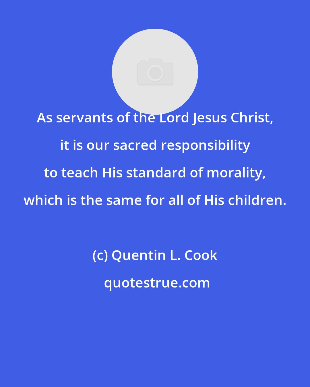 Quentin L. Cook: As servants of the Lord Jesus Christ, it is our sacred responsibility to teach His standard of morality, which is the same for all of His children.