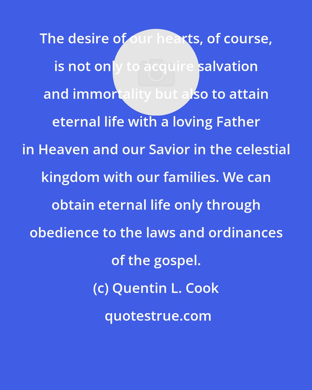 Quentin L. Cook: The desire of our hearts, of course, is not only to acquire salvation and immortality but also to attain eternal life with a loving Father in Heaven and our Savior in the celestial kingdom with our families. We can obtain eternal life only through obedience to the laws and ordinances of the gospel.