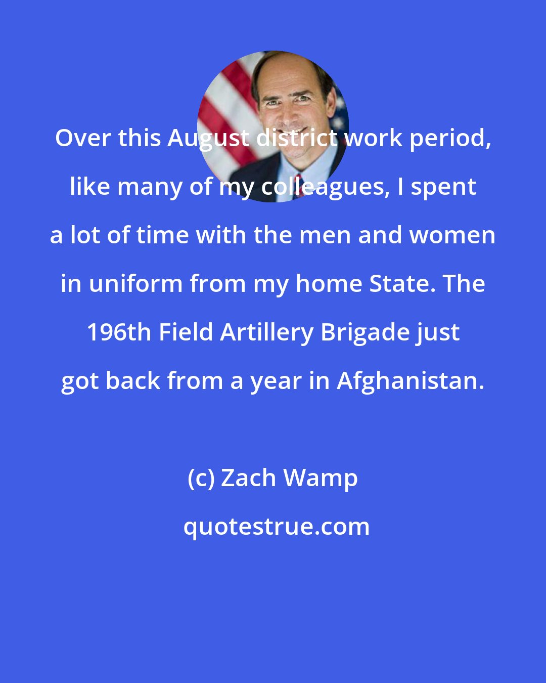 Zach Wamp: Over this August district work period, like many of my colleagues, I spent a lot of time with the men and women in uniform from my home State. The 196th Field Artillery Brigade just got back from a year in Afghanistan.