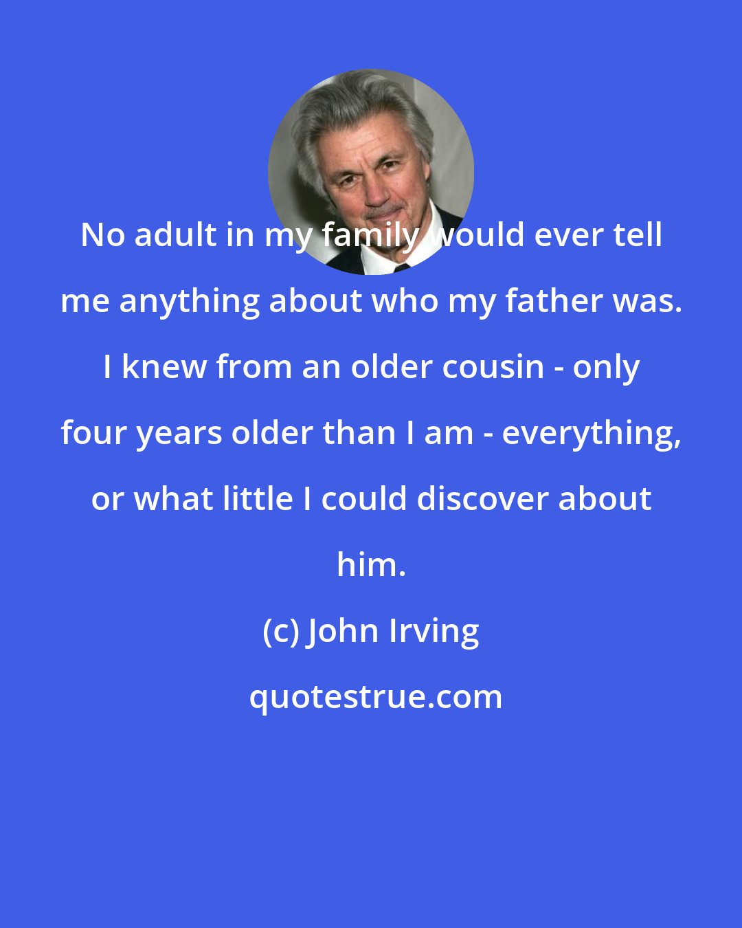 John Irving: No adult in my family would ever tell me anything about who my father was. I knew from an older cousin - only four years older than I am - everything, or what little I could discover about him.
