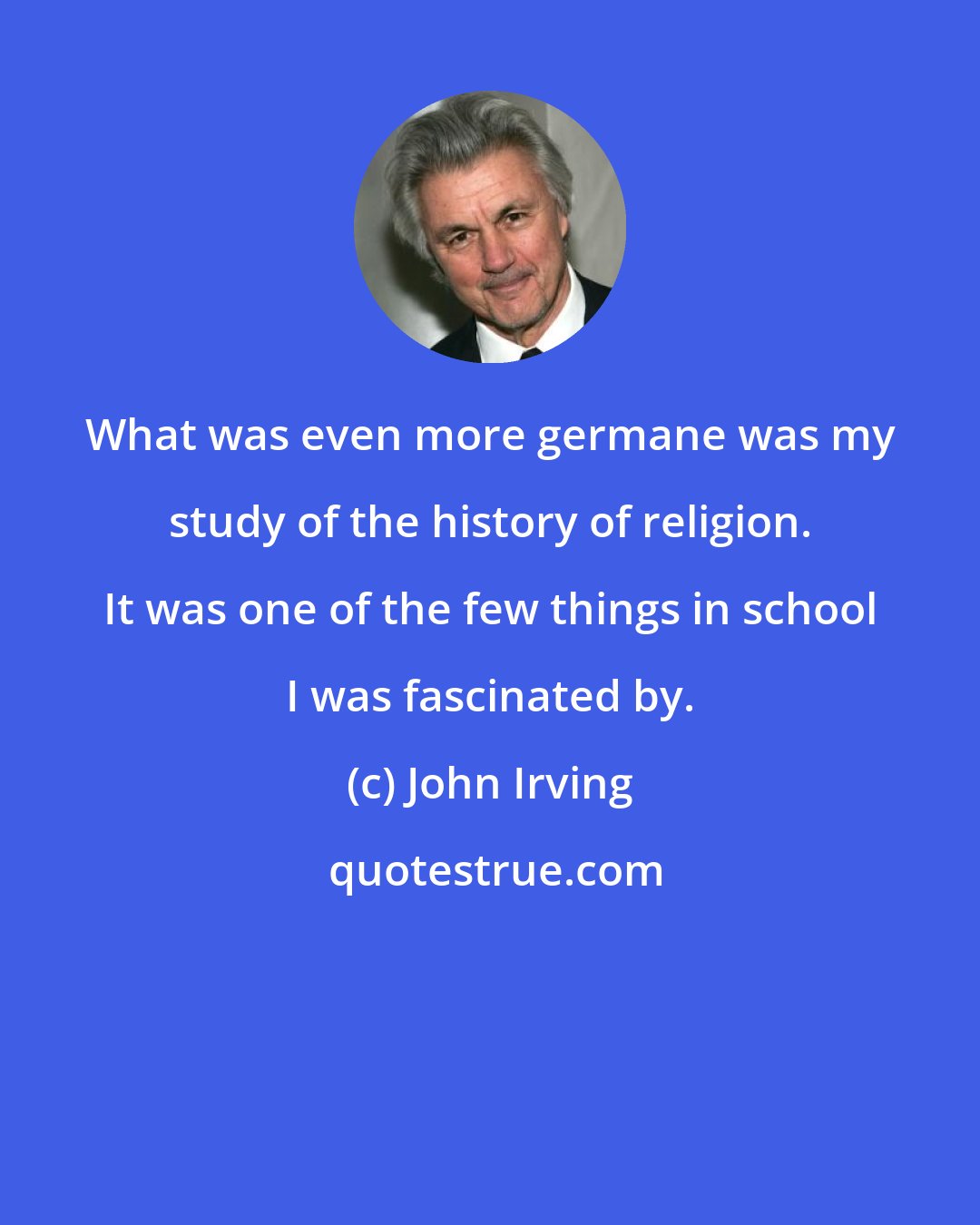 John Irving: What was even more germane was my study of the history of religion. It was one of the few things in school I was fascinated by.