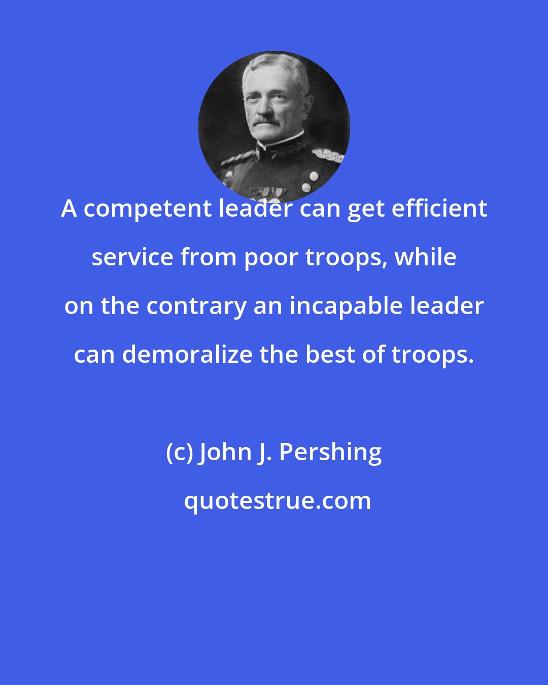 John J. Pershing: A competent leader can get efficient service from poor troops, while on the contrary an incapable leader can demoralize the best of troops.