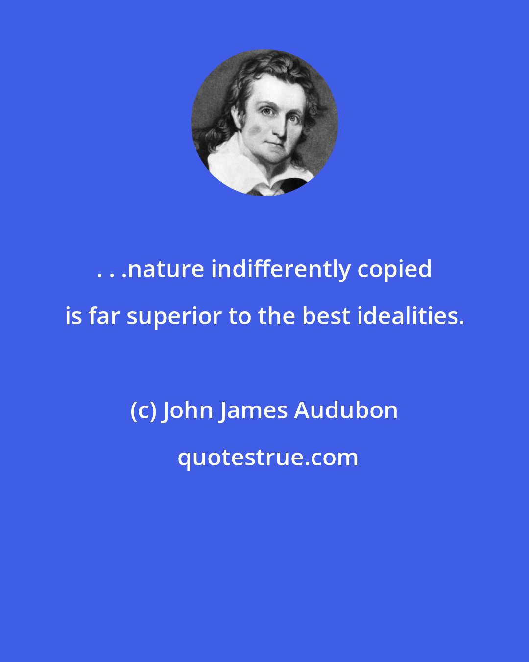 John James Audubon: . . .nature indifferently copied is far superior to the best idealities.