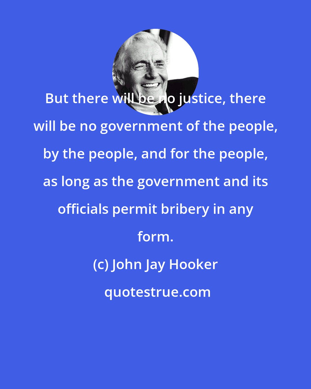 John Jay Hooker: But there will be no justice, there will be no government of the people, by the people, and for the people, as long as the government and its officials permit bribery in any form.