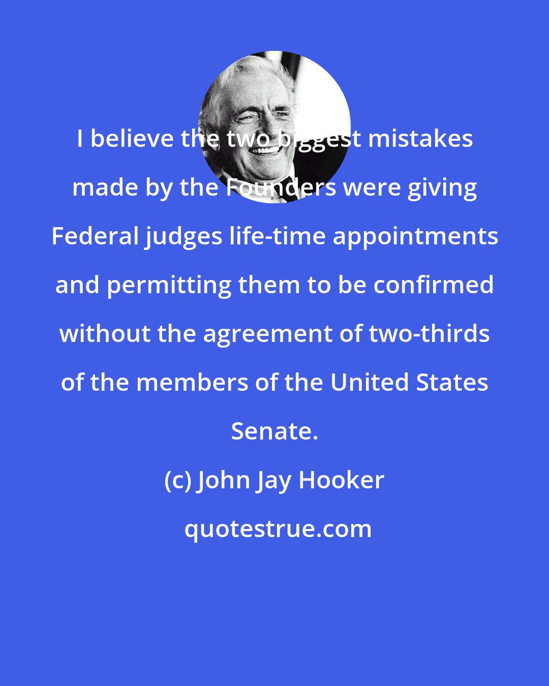 John Jay Hooker: I believe the two biggest mistakes made by the Founders were giving Federal judges life-time appointments and permitting them to be confirmed without the agreement of two-thirds of the members of the United States Senate.