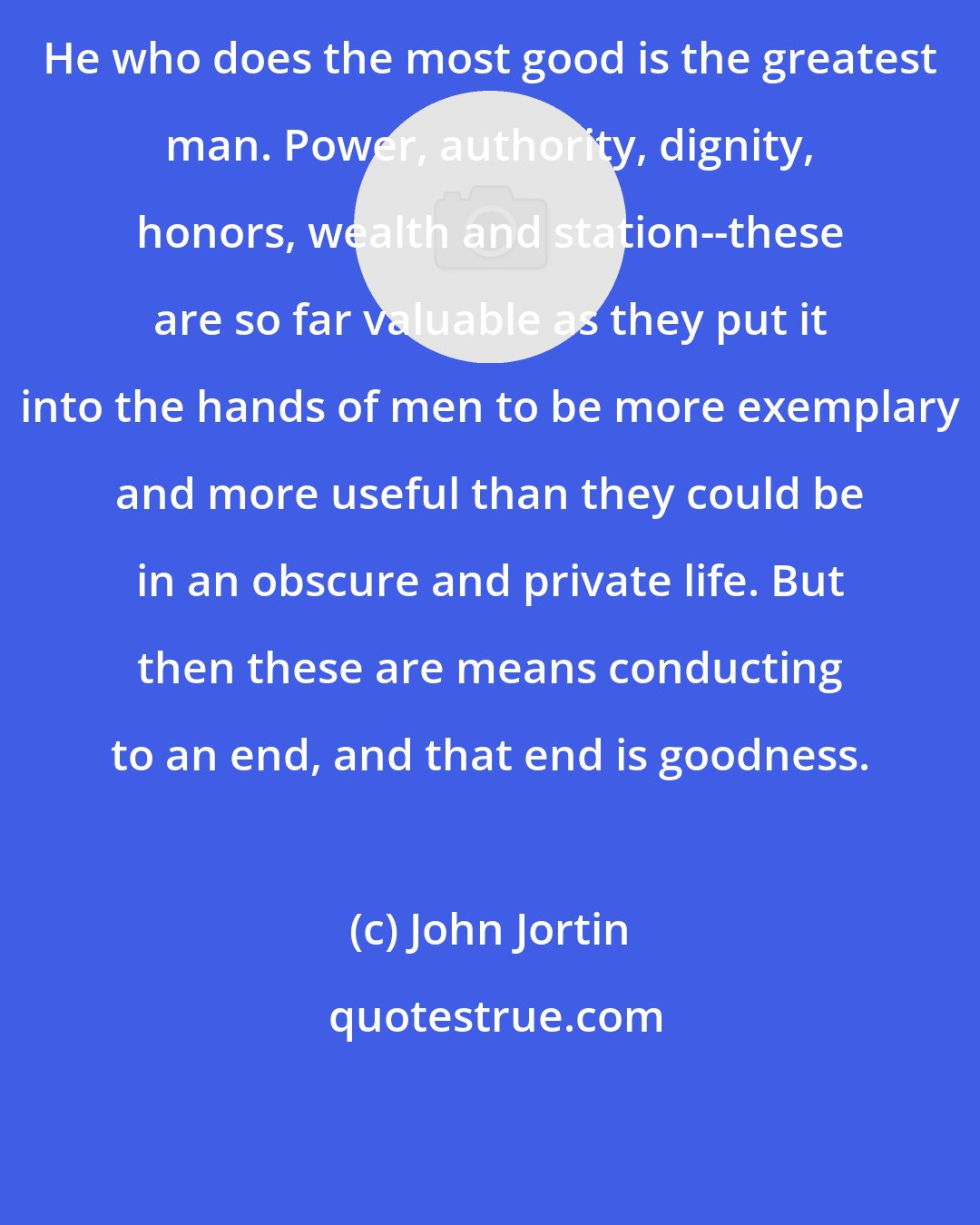 John Jortin: He who does the most good is the greatest man. Power, authority, dignity, honors, wealth and station--these are so far valuable as they put it into the hands of men to be more exemplary and more useful than they could be in an obscure and private life. But then these are means conducting to an end, and that end is goodness.