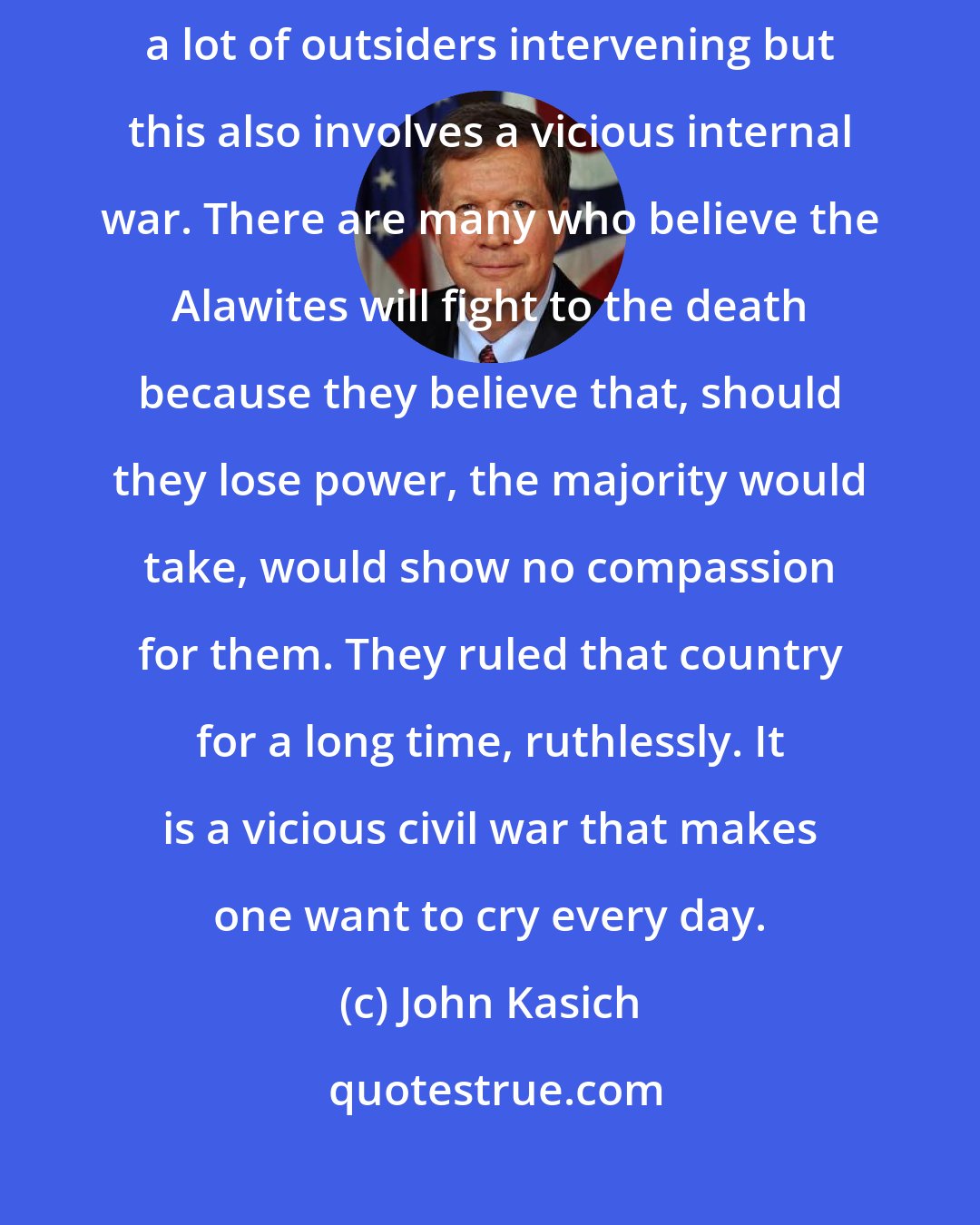 John Kasich: You know, it's trying to put toothpaste back in the tube. Not only are there a lot of outsiders intervening but this also involves a vicious internal war. There are many who believe the Alawites will fight to the death because they believe that, should they lose power, the majority would take, would show no compassion for them. They ruled that country for a long time, ruthlessly. It is a vicious civil war that makes one want to cry every day.