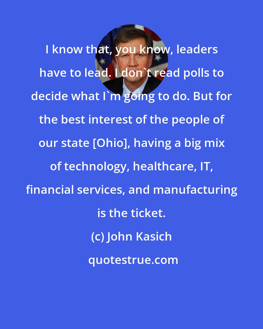 John Kasich: I know that, you know, leaders have to lead. I don't read polls to decide what I'm going to do. But for the best interest of the people of our state [Ohio], having a big mix of technology, healthcare, IT, financial services, and manufacturing is the ticket.