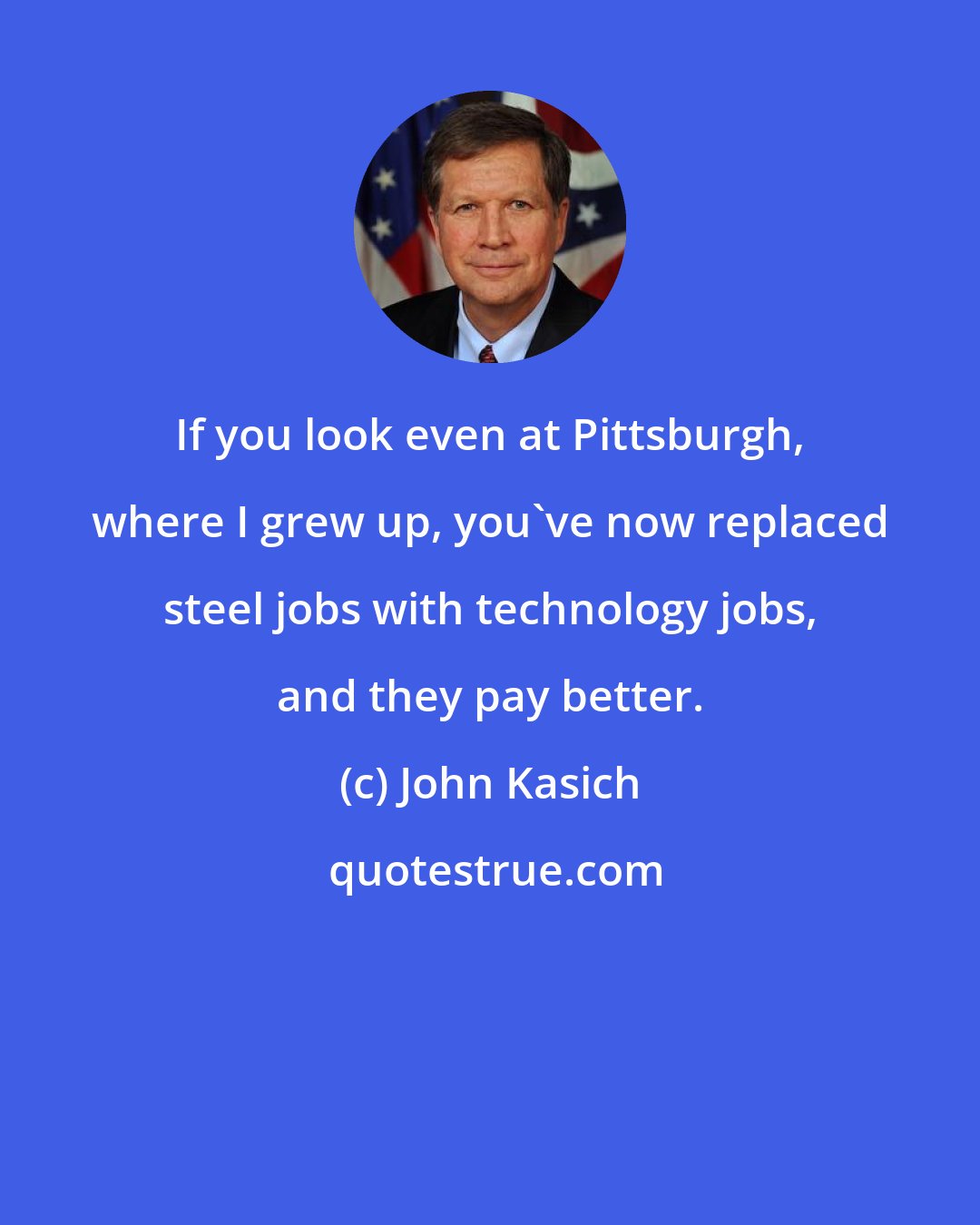 John Kasich: If you look even at Pittsburgh, where I grew up, you've now replaced steel jobs with technology jobs, and they pay better.