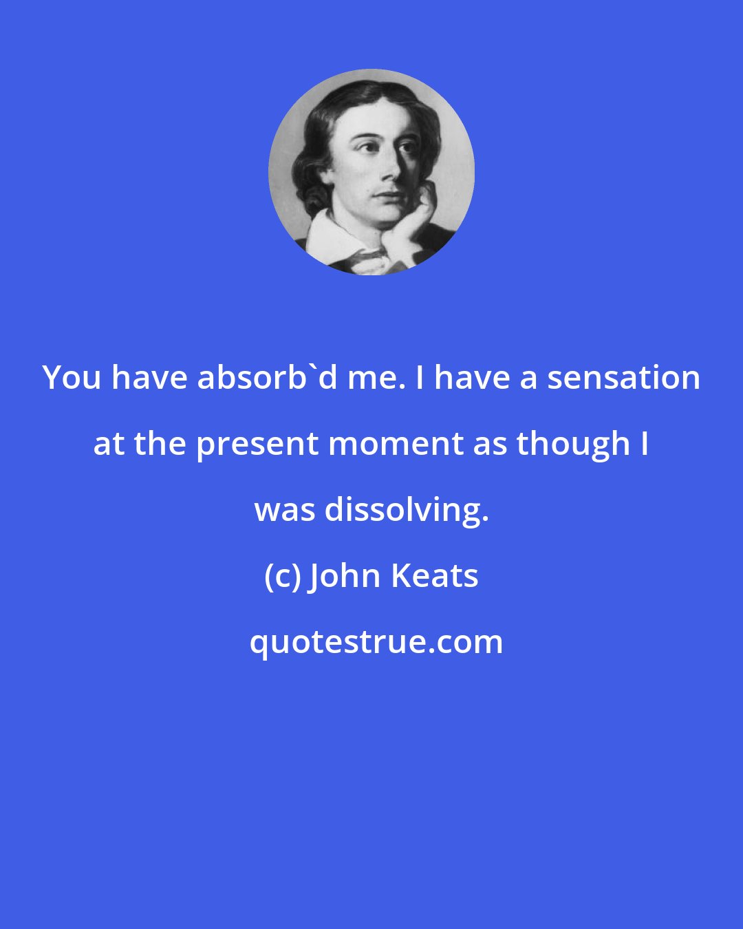 John Keats: You have absorb'd me. I have a sensation at the present moment as though I was dissolving.