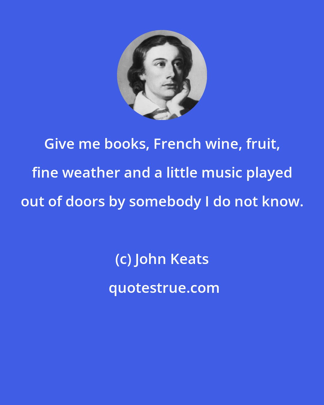 John Keats: Give me books, French wine, fruit, fine weather and a little music played out of doors by somebody I do not know.