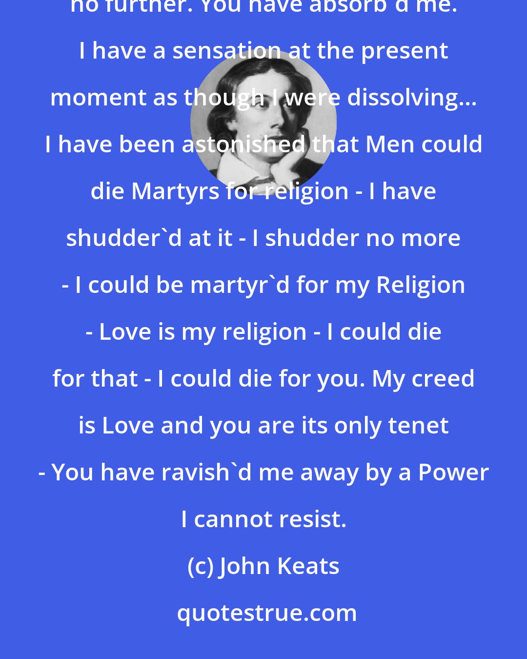 John Keats: I cannot exist without you - I am forgetful of every thing but seeing you again - my Life seems to stop there - I see no further. You have absorb'd me. I have a sensation at the present moment as though I were dissolving... I have been astonished that Men could die Martyrs for religion - I have shudder'd at it - I shudder no more - I could be martyr'd for my Religion - Love is my religion - I could die for that - I could die for you. My creed is Love and you are its only tenet - You have ravish'd me away by a Power I cannot resist.