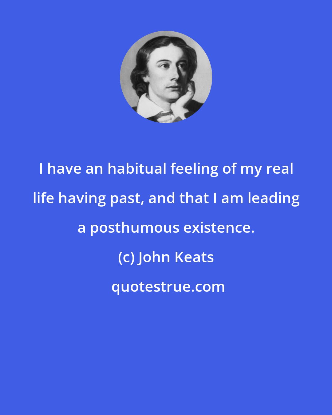 John Keats: I have an habitual feeling of my real life having past, and that I am leading a posthumous existence.