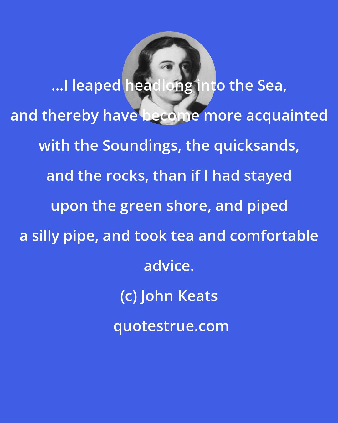 John Keats: ...I leaped headlong into the Sea, and thereby have become more acquainted with the Soundings, the quicksands, and the rocks, than if I had stayed upon the green shore, and piped a silly pipe, and took tea and comfortable advice.