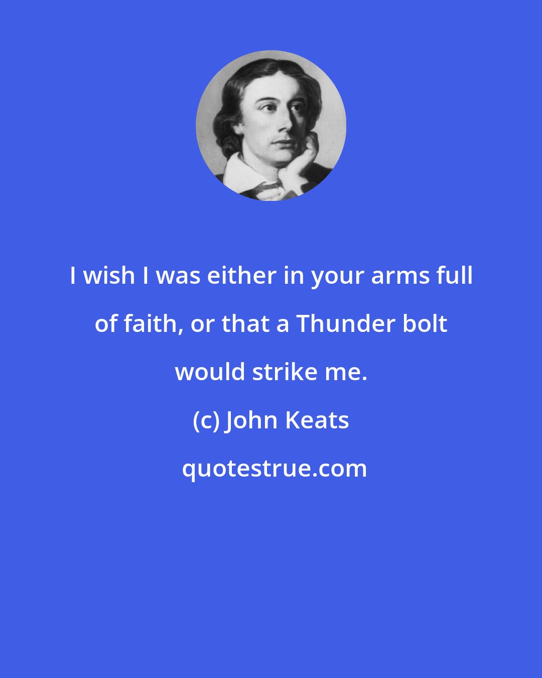 John Keats: I wish I was either in your arms full of faith, or that a Thunder bolt would strike me.