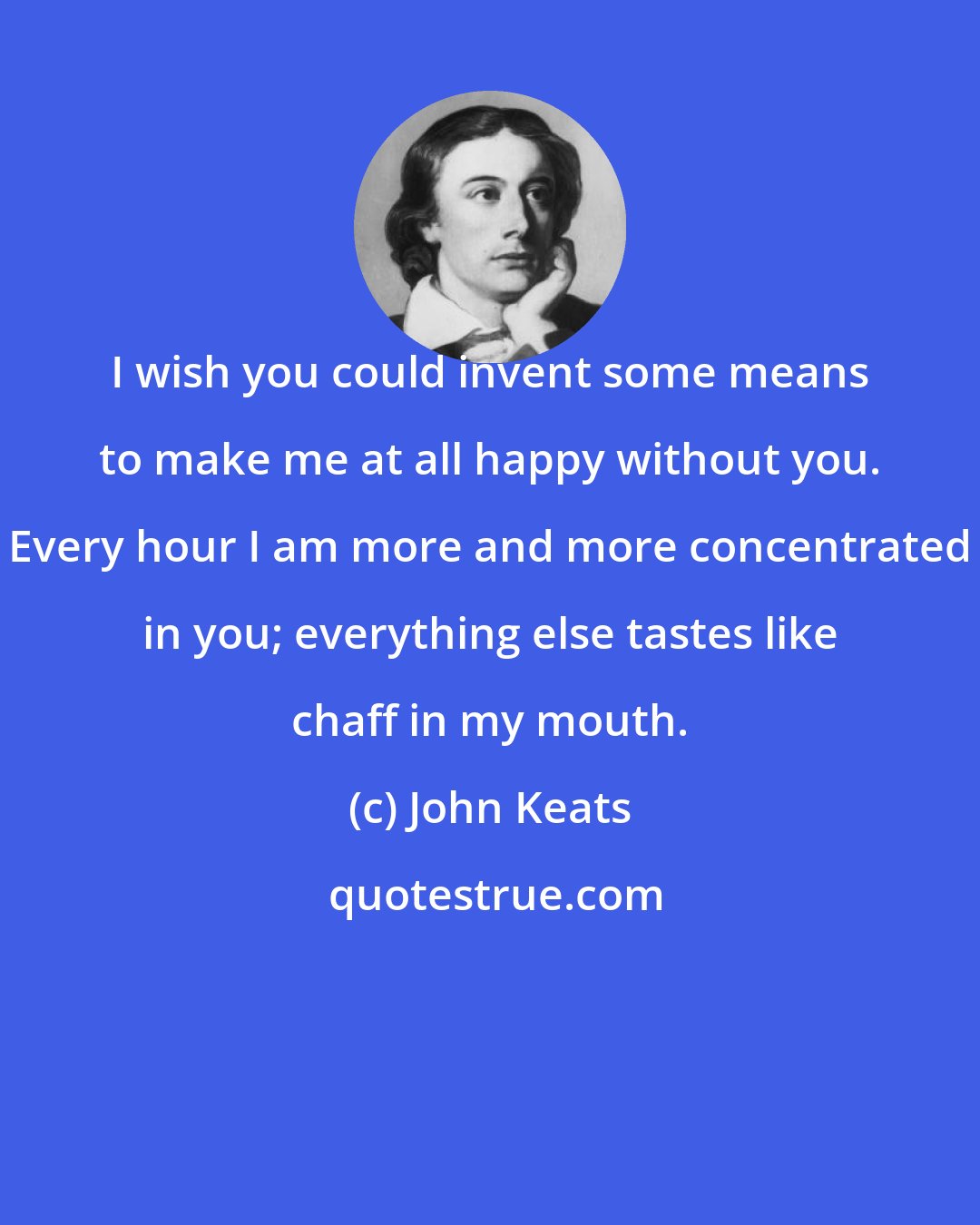 John Keats: I wish you could invent some means to make me at all happy without you. Every hour I am more and more concentrated in you; everything else tastes like chaff in my mouth.