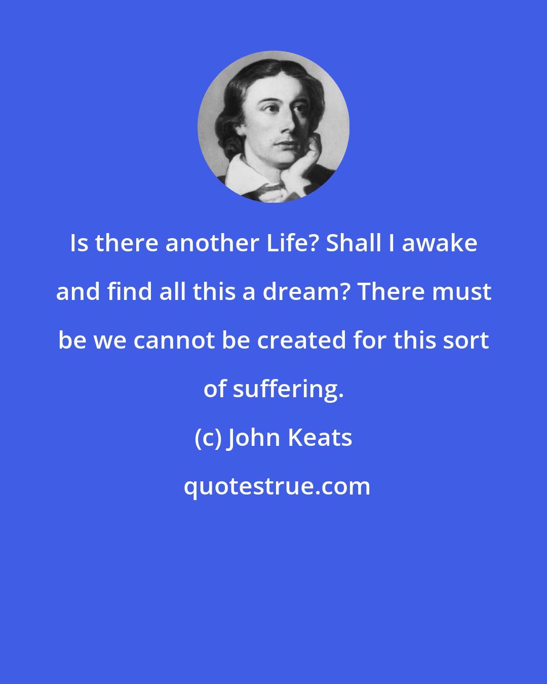 John Keats: Is there another Life? Shall I awake and find all this a dream? There must be we cannot be created for this sort of suffering.
