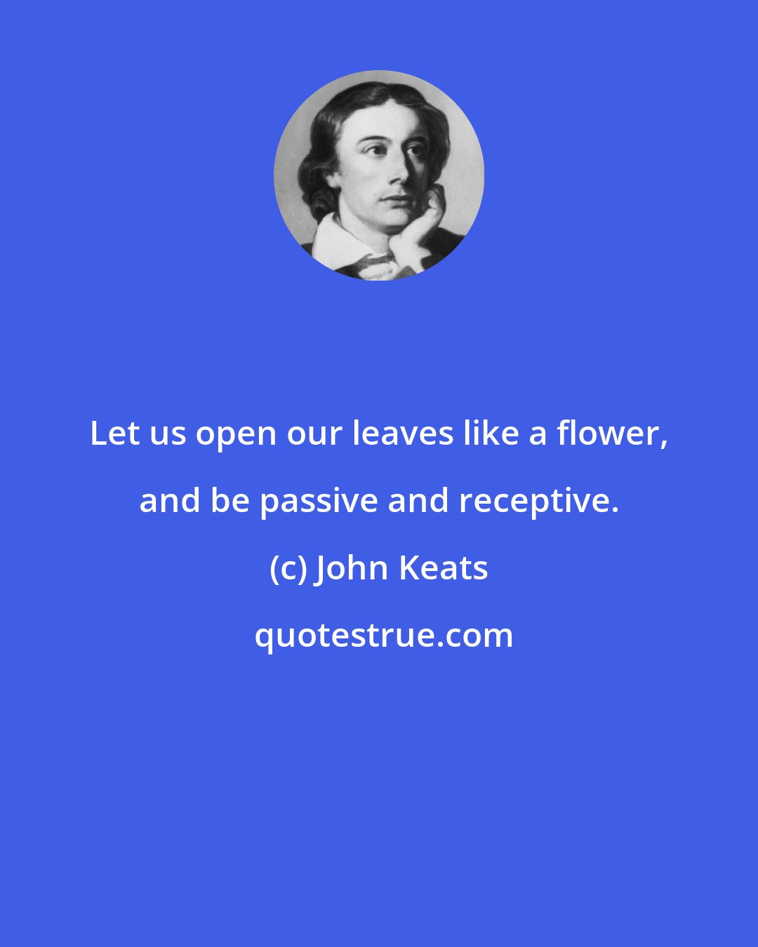 John Keats: Let us open our leaves like a flower, and be passive and receptive.
