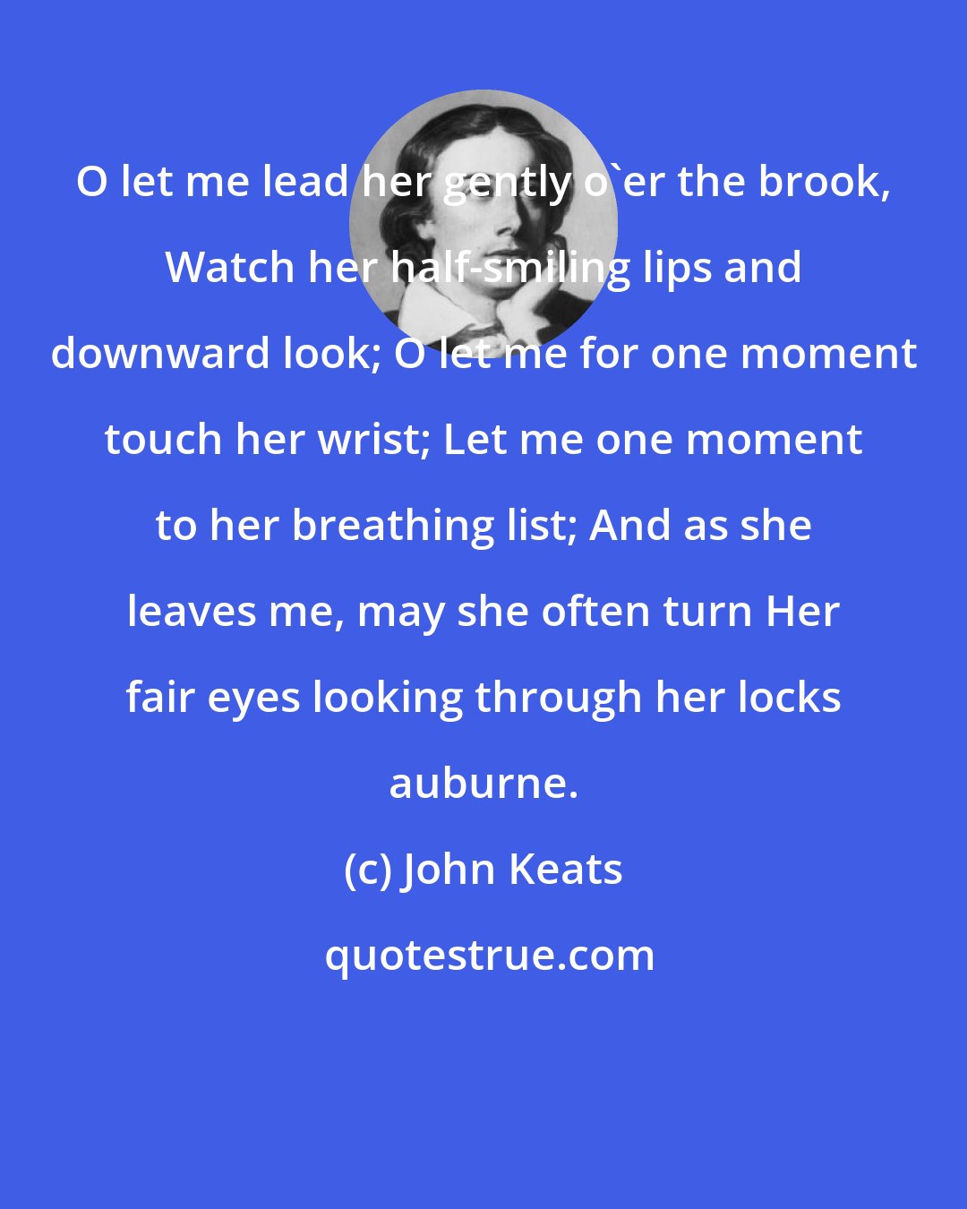John Keats: O let me lead her gently o'er the brook, Watch her half-smiling lips and downward look; O let me for one moment touch her wrist; Let me one moment to her breathing list; And as she leaves me, may she often turn Her fair eyes looking through her locks auburne.
