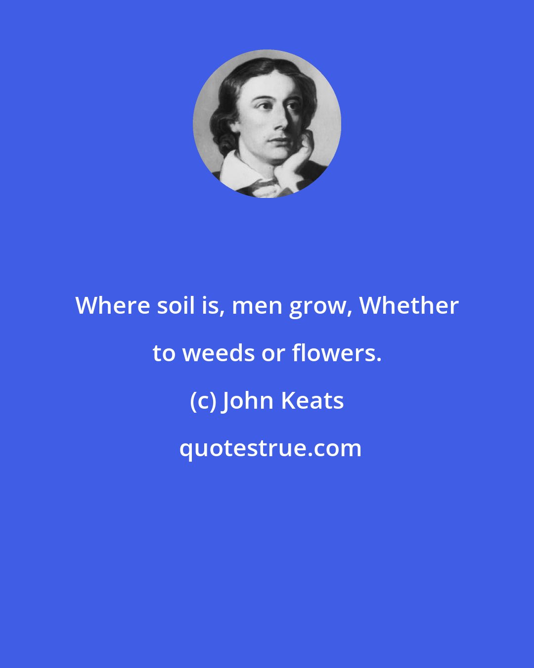 John Keats: Where soil is, men grow, Whether to weeds or flowers.